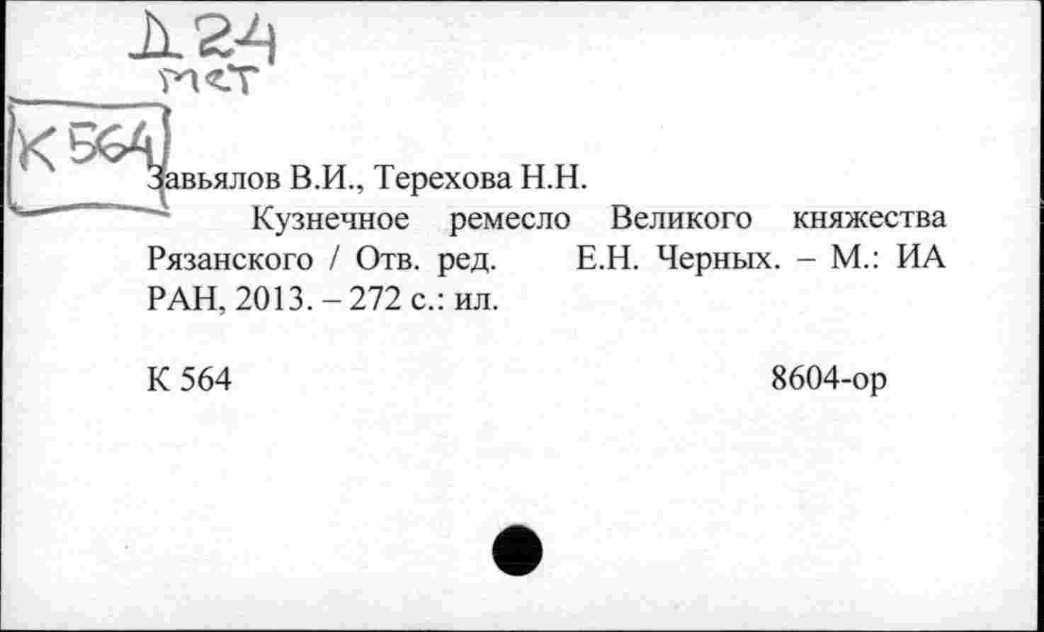 ﻿к
вьялов В.И., Терехова Н.Н.
Кузнечное ремесло Великого
княжества
Рязанского / Отв. ред. Е.Н. Черных. - М.: ИА
РАН, 2013.-272 с.: ил.
К 564
8604-ор